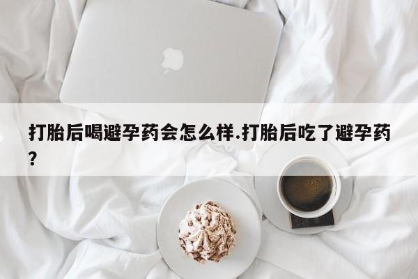 网上如何购买堕胎药打胎后喝避孕药会怎么样.打胎后吃了避孕药？